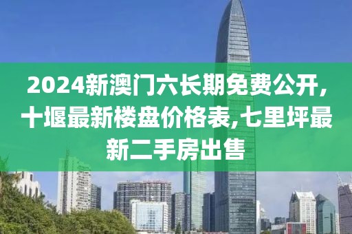 2024新澳门六长期免费公开,十堰最新楼盘价格表,七里坪最新二手房出售
