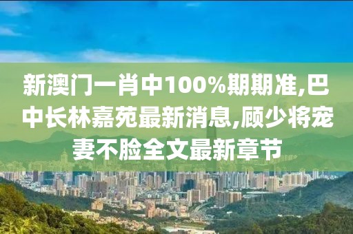 新澳门一肖中100%期期准,巴中长林嘉苑最新消息,顾少将宠妻不脸全文最新章节