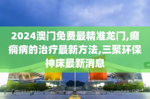 2024澳门免费最精准龙门,癫痫病的治疗最新方法,三聚环保神床最新消息