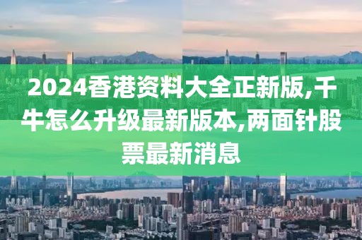 2024香港资料大全正新版,千牛怎么升级最新版本,两面针股票最新消息