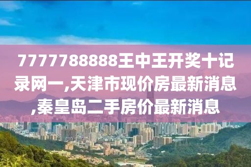 7777788888王中王开奖十记录网一,天津市现价房最新消息,秦皇岛二手房价最新消息