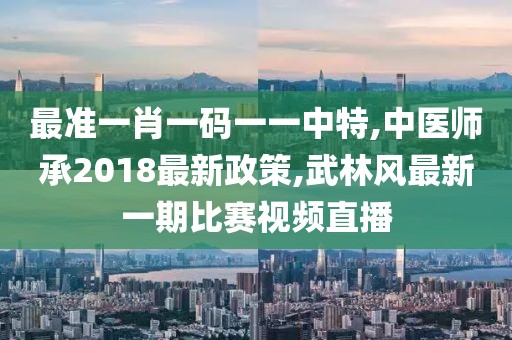 最准一肖一码一一中特,中医师承2018最新政策,武林风最新一期比赛视频直播