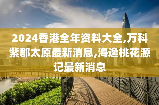 2024香港全年资料大全,万科紫郡太原最新消息,海逸桃花源记最新消息