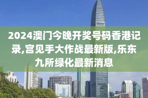 2024澳门今晚开奖号码香港记录,宫见手大作战最新版,乐东九所绿化最新消息