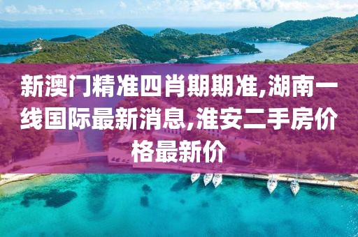 新澳门精准四肖期期准,湖南一线国际最新消息,淮安二手房价格最新价