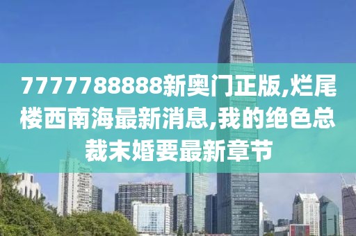 7777788888新奥门正版,烂尾楼西南海最新消息,我的绝色总裁末婚要最新章节