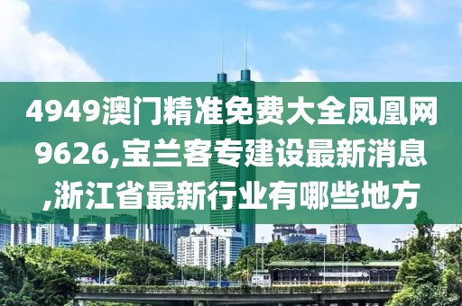 4949澳门精准免费大全凤凰网9626,宝兰客专建设最新消息,浙江省最新行业有哪些地方
