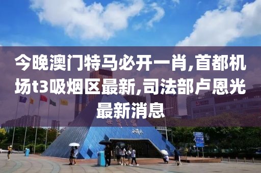 今晚澳门特马必开一肖,首都机场t3吸烟区最新,司法部卢恩光最新消息