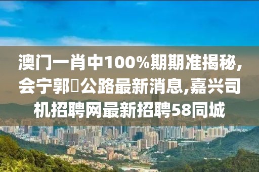 澳门一肖中100%期期准揭秘,会宁郭巉公路最新消息,嘉兴司机招聘网最新招聘58同城