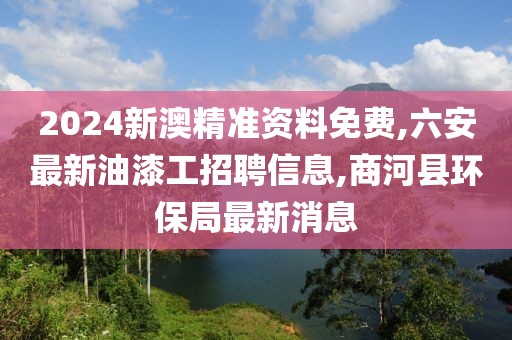 2024新澳精准资料免费,六安最新油漆工招聘信息,商河县环保局最新消息