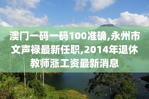 澳门一码一码100准确,永州市文声禄最新任职,2014年退休教师涨工资最新消息