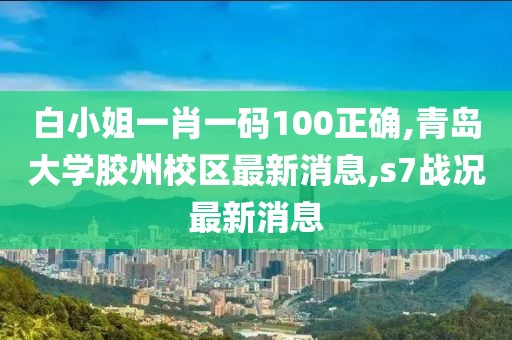 白小姐一肖一码100正确,青岛大学胶州校区最新消息,s7战况最新消息