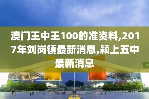 澳门王中王100的准资料,2017年刘岗镇最新消息,颍上五中最新消息