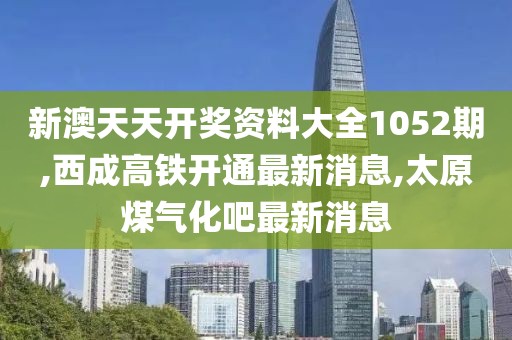 新澳天天开奖资料大全1052期,西成高铁开通最新消息,太原煤气化吧最新消息
