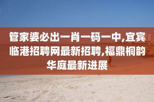 管家婆必出一肖一码一中,宜宾临港招聘网最新招聘,福鼎桐韵华庭最新进展