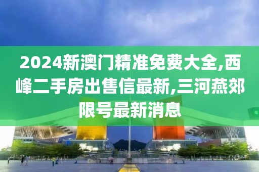 2024新澳门精准免费大全,西峰二手房出售信最新,三河燕郊限号最新消息