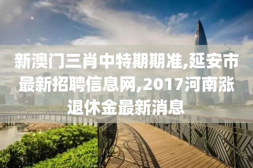 新澳门三肖中特期期准,延安市最新招聘信息网,2017河南涨退休金最新消息