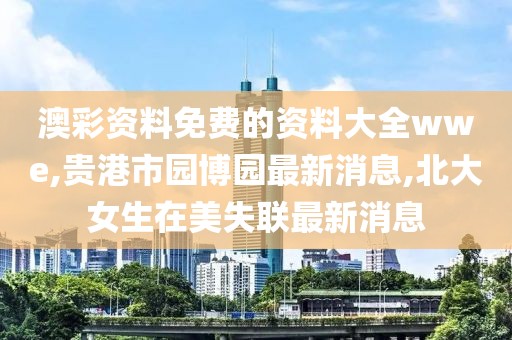 澳彩资料免费的资料大全wwe,贵港市园博园最新消息,北大女生在美失联最新消息