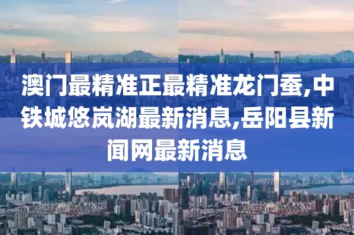 澳门最精准正最精准龙门蚕,中铁城悠岚湖最新消息,岳阳县新闻网最新消息