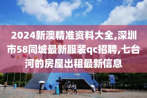 2024新澳精准资料大全,深圳市58同城最新服装qc招聘,七台河的房屋出租最新信息
