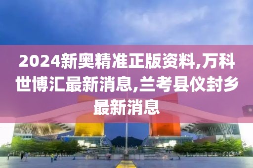 2024新奥精准正版资料,万科世博汇最新消息,兰考县仪封乡最新消息