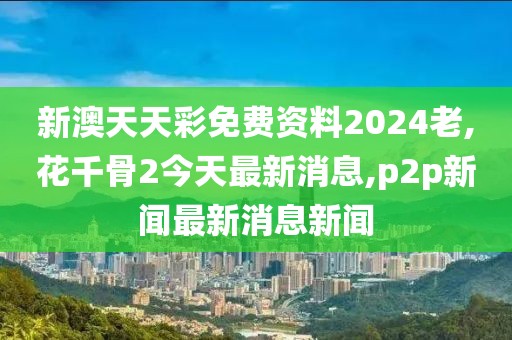 新澳天天彩免费资料2024老,花千骨2今天最新消息,p2p新闻最新消息新闻