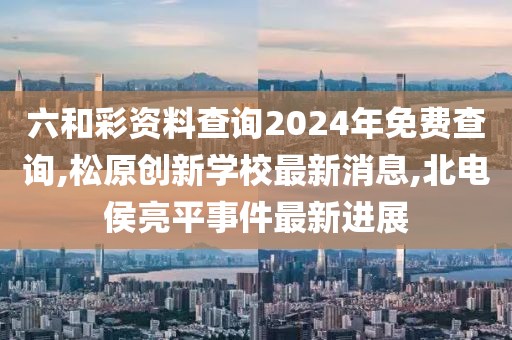 六和彩资料查询2024年免费查询,松原创新学校最新消息,北电侯亮平事件最新进展