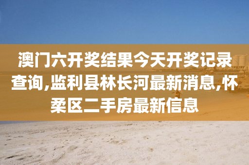 澳门六开奖结果今天开奖记录查询,监利县林长河最新消息,怀柔区二手房最新信息