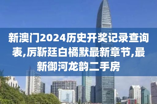 新澳门2024历史开奖记录查询表,厉靳廷白橘默最新章节,最新御河龙韵二手房