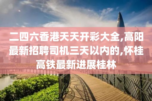 二四六香港天天开彩大全,高阳最新招聘司机三天以内的,怀桂高铁最新进展桂林