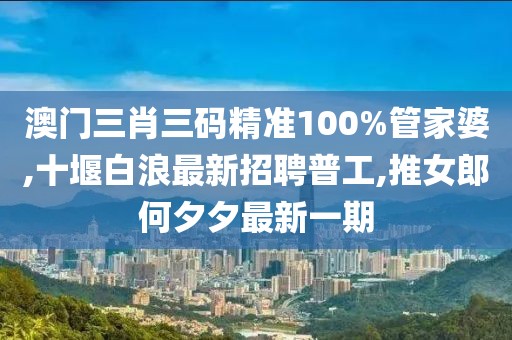澳门三肖三码精准100%管家婆,十堰白浪最新招聘普工,推女郎何夕夕最新一期