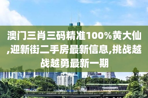 澳门三肖三码精准100%黄大仙,迎新街二手房最新信息,挑战越战越勇最新一期