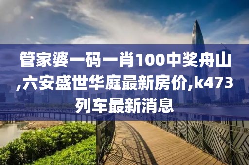 管家婆一码一肖100中奖舟山,六安盛世华庭最新房价,k473列车最新消息
