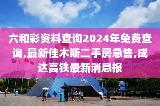 六和彩资料查询2024年免费查询,最新佳木斯二手房急售,成达高铁最新消息报