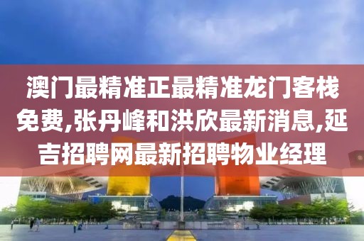澳门最精准正最精准龙门客栈免费,张丹峰和洪欣最新消息,延吉招聘网最新招聘物业经理