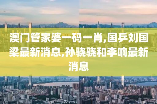 澳门管家婆一码一肖,国乒刘国梁最新消息,孙骁骁和李响最新消息