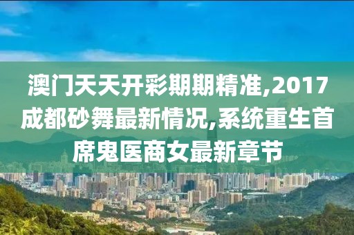 澳门天天开彩期期精准,2017成都砂舞最新情况,系统重生首席鬼医商女最新章节