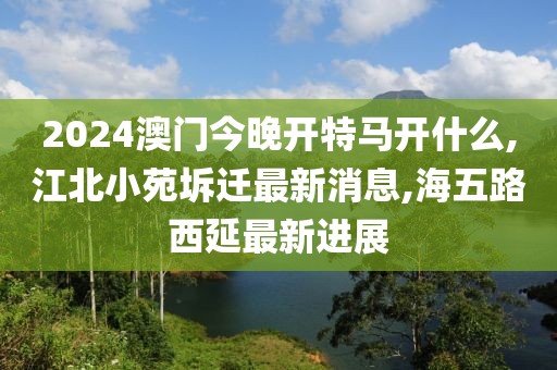 2024澳门今晚开特马开什么,江北小苑坼迁最新消息,海五路西延最新进展