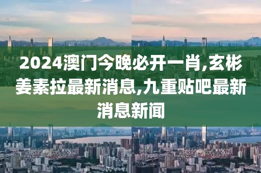 2024澳门今晚必开一肖,玄彬姜素拉最新消息,九重贴吧最新消息新闻