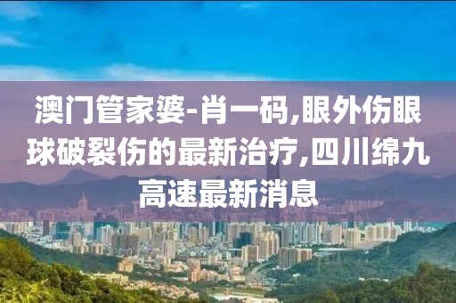 澳门管家婆-肖一码,眼外伤眼球破裂伤的最新治疗,四川绵九高速最新消息