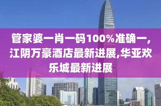 管家婆一肖一码100%准确一,江阴万豪酒店最新进展,华亚欢乐城最新进展