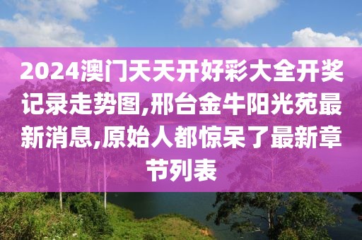 2024澳门天天开好彩大全开奖记录走势图,邢台金牛阳光苑最新消息,原始人都惊呆了最新章节列表