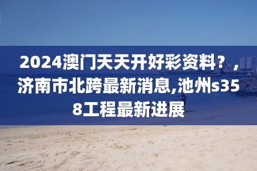 2024澳门天天开好彩资料？,济南市北跨最新消息,池州s358工程最新进展