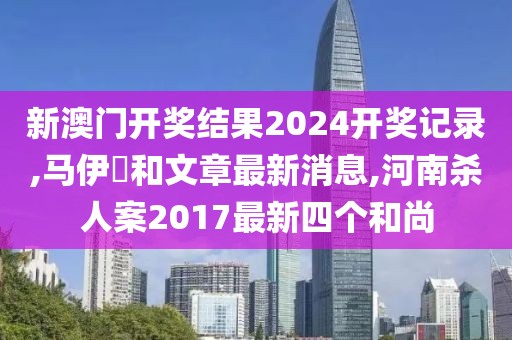 新澳门开奖结果2024开奖记录,马伊琾和文章最新消息,河南杀人案2017最新四个和尚