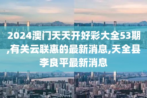 2024澳门天天开好彩大全53期,有关云联惠的最新消息,天全县李良平最新消息