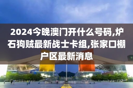 2024今晚澳门开什么号码,炉石狗贼最新战士卡组,张家口棚户区最新消息