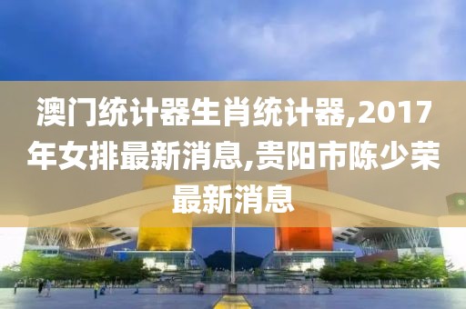 澳门统计器生肖统计器,2017年女排最新消息,贵阳市陈少荣最新消息