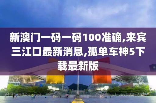 新澳门一码一码100准确,来宾三江口最新消息,孤单车神5下载最新版