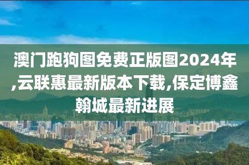 澳门跑狗图免费正版图2024年,云联惠最新版本下载,保定博鑫翰城最新进展