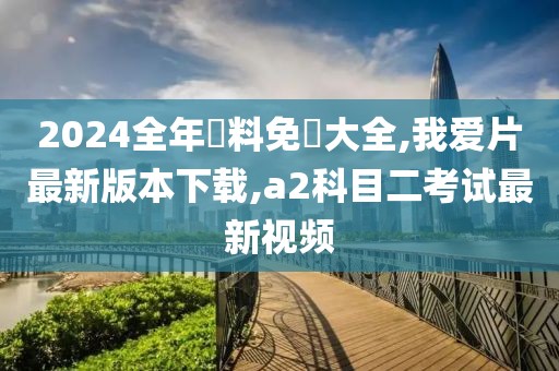 2024全年資料免費大全,我爱片最新版本下载,a2科目二考试最新视频